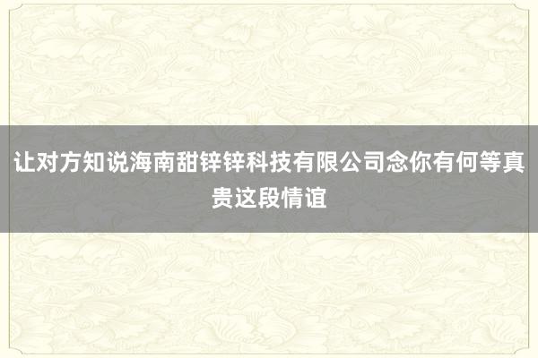 让对方知说海南甜锌锌科技有限公司念你有何等真贵这段情谊